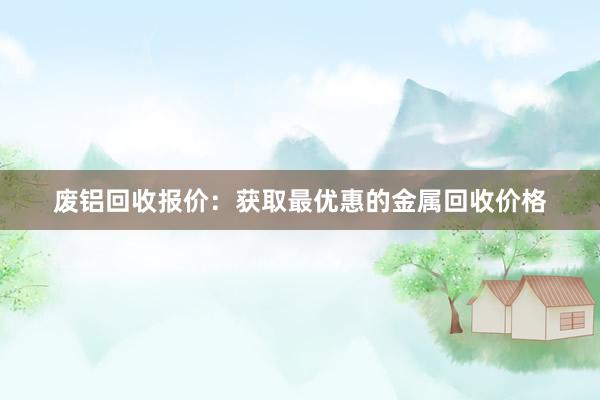 废铝回收报价：获取最优惠的金属回收价格