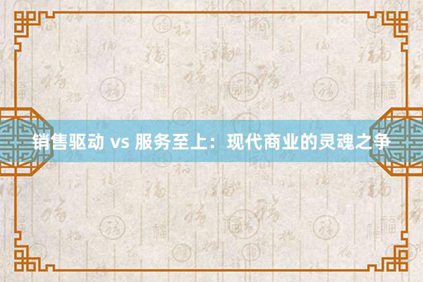 销售驱动 vs 服务至上：现代商业的灵魂之争