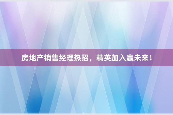 房地产销售经理热招，精英加入赢未来！